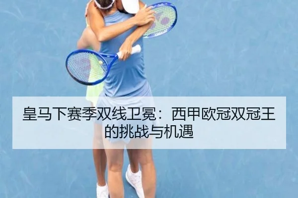皇马下赛季双线卫冕：西甲欧冠双冠王的挑战与机遇